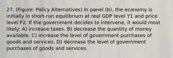 27. (Figure: Policy Alternatives) In panel (b), the economy is initially in short-run equilibrium at real GDP level Y1 and price level P2. If the government decides to intervene, it would most likely: A) increase taxes. B) decrease the quantity of money available. C) increase the level of government purchases of goods and services. D) decrease the level of government purchases of goods and services.