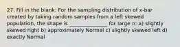 27. Fill in the blank: For the sampling distribution of x-bar created by taking random samples from a left skewed population, the shape is _______________ for large n: a) slightly skewed right b) approximately Normal c) slightly skewed left d) exactly Normal