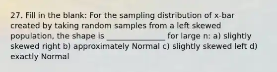 27. Fill in the blank: For the sampling distribution of x-bar created by taking random samples from a left skewed population, the shape is _______________ for large n: a) slightly skewed right b) approximately Normal c) slightly skewed left d) exactly Normal