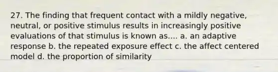 27. The finding that frequent contact with a mildly negative, neutral, or positive stimulus results in increasingly positive evaluations of that stimulus is known as.... a. an adaptive response b. the repeated exposure effect c. the affect centered model d. the proportion of similarity