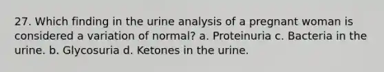 27. Which finding in the urine analysis of a pregnant woman is considered a variation of normal? a. Proteinuria c. Bacteria in the urine. b. Glycosuria d. Ketones in the urine.