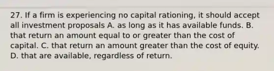 27. If a firm is experiencing no capital rationing, it should accept all investment proposals A. as long as it has available funds. B. that return an amount equal to or greater than the cost of capital. C. that return an amount greater than the cost of equity. D. that are available, regardless of return.