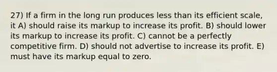 27) If a firm in the long run produces less than its efficient scale, it A) should raise its markup to increase its profit. B) should lower its markup to increase its profit. C) cannot be a perfectly competitive firm. D) should not advertise to increase its profit. E) must have its markup equal to zero.