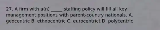 27. A firm with a(n) _____ staffing policy will fill all key management positions with parent-country nationals. A. geocentric B. ethnocentric C. eurocentrict D. polycentric