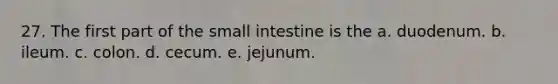 27. The first part of the small intestine is the a. duodenum. b. ileum. c. colon. d. cecum. e. jejunum.