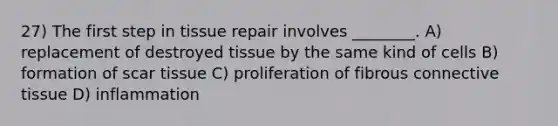 27) The first step in tissue repair involves ________. A) replacement of destroyed tissue by the same kind of cells B) formation of scar tissue C) proliferation of fibrous <a href='https://www.questionai.com/knowledge/kYDr0DHyc8-connective-tissue' class='anchor-knowledge'>connective tissue</a> D) inflammation