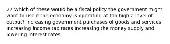 27 Which of these would be a fiscal policy the government might want to use if the economy is operating at too high a level of output? Increasing government purchases of goods and services Increasing income tax rates Increasing the money supply and lowering interest rates