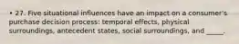 • 27. Five situational influences have an impact on a consumer's purchase decision process: temporal effects, physical surroundings, antecedent states, social surroundings, and _____.