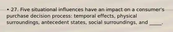 • 27. Five situational influences have an impact on a consumer's purchase decision process: temporal effects, physical surroundings, antecedent states, social surroundings, and _____.