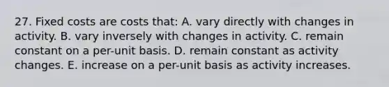 27. Fixed costs are costs that: A. vary directly with changes in activity. B. vary inversely with changes in activity. C. remain constant on a per-unit basis. D. remain constant as activity changes. E. increase on a per-unit basis as activity increases.