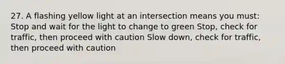 27. A flashing yellow light at an intersection means you must: Stop and wait for the light to change to green Stop, check for traffic, then proceed with caution Slow down, check for traffic, then proceed with caution