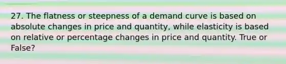 27. The flatness or steepness of a demand curve is based on absolute changes in price and quantity, while elasticity is based on relative or percentage changes in price and quantity. True or False?