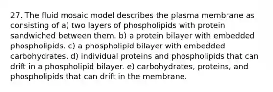 27. The fluid mosaic model describes the plasma membrane as consisting of a) two layers of phospholipids with protein sandwiched between them. b) a protein bilayer with embedded phospholipids. c) a phospholipid bilayer with embedded carbohydrates. d) individual proteins and phospholipids that can drift in a phospholipid bilayer. e) carbohydrates, proteins, and phospholipids that can drift in the membrane.