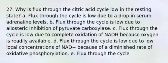 27. Why is flux through the citric acid cycle low in the resting state? a. Flux through the cycle is low due to a drop in serum adrenaline levels. b. Flux through the cycle is low due to allosteric inhibition of pyruvate carboxylase. c. Flux through the cycle is low due to complete oxidation of NADH because oxygen is readily available. d. Flux through the cycle is low due to low local concentrations of NAD+ because of a diminished rate of oxidative phosphorylation. e. Flux through the cycle