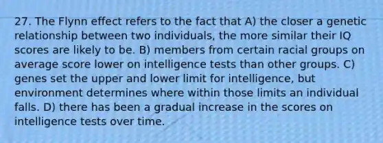 27. The Flynn effect refers to the fact that A) the closer a genetic relationship between two individuals, the more similar their IQ scores are likely to be. B) members from certain racial groups on average score lower on intelligence tests than other groups. C) genes set the upper and lower limit for intelligence, but environment determines where within those limits an individual falls. D) there has been a gradual increase in the scores on intelligence tests over time.