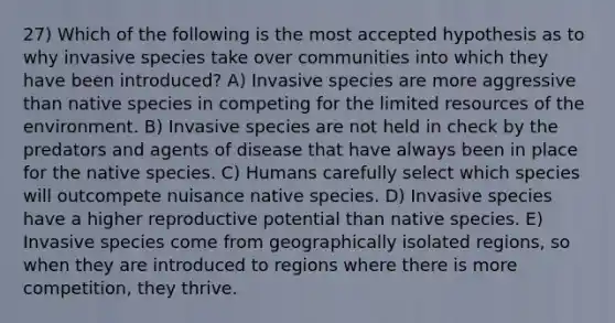 27) Which of the following is the most accepted hypothesis as to why invasive species take over communities into which they have been introduced? A) Invasive species are more aggressive than native species in competing for the limited resources of the environment. B) Invasive species are not held in check by the predators and agents of disease that have always been in place for the native species. C) Humans carefully select which species will outcompete nuisance native species. D) Invasive species have a higher reproductive potential than native species. E) Invasive species come from geographically isolated regions, so when they are introduced to regions where there is more competition, they thrive.