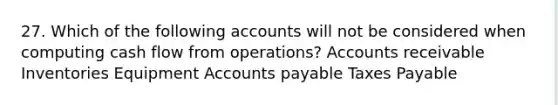 27. Which of the following accounts will not be considered when computing cash flow from operations? Accounts receivable Inventories Equipment Accounts payable Taxes Payable