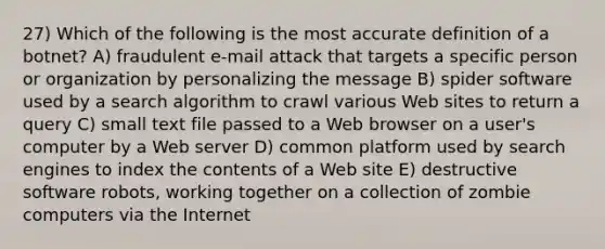 27) Which of the following is the most accurate definition of a botnet? A) fraudulent e-mail attack that targets a specific person or organization by personalizing the message B) spider software used by a search algorithm to crawl various Web sites to return a query C) small text file passed to a Web browser on a user's computer by a Web server D) common platform used by search engines to index the contents of a Web site E) destructive software robots, working together on a collection of zombie computers via the Internet