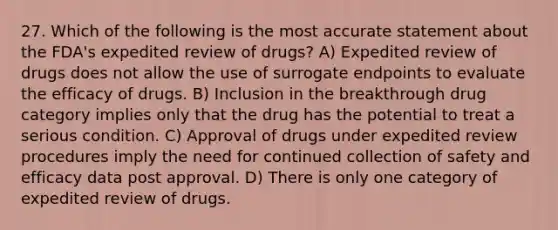 27. Which of the following is the most accurate statement about the FDA's expedited review of drugs? A) Expedited review of drugs does not allow the use of surrogate endpoints to evaluate the efficacy of drugs. B) Inclusion in the breakthrough drug category implies only that the drug has the potential to treat a serious condition. C) Approval of drugs under expedited review procedures imply the need for continued collection of safety and efficacy data post approval. D) There is only one category of expedited review of drugs.