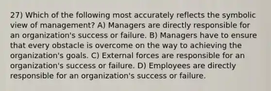 27) Which of the following most accurately reflects the symbolic view of management? A) Managers are directly responsible for an organization's success or failure. B) Managers have to ensure that every obstacle is overcome on the way to achieving the organization's goals. C) External forces are responsible for an organization's success or failure. D) Employees are directly responsible for an organization's success or failure.