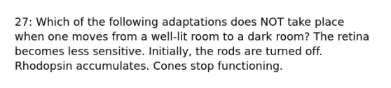 27: Which of the following adaptations does NOT take place when one moves from a well-lit room to a dark room? The retina becomes less sensitive. Initially, the rods are turned off. Rhodopsin accumulates. Cones stop functioning.