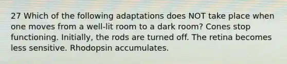 27 Which of the following adaptations does NOT take place when one moves from a well-lit room to a dark room? Cones stop functioning. Initially, the rods are turned off. The retina becomes less sensitive. Rhodopsin accumulates.