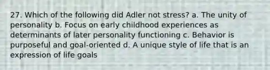 27. Which of the following did Adler not stress? a. The unity of personality b. Focus on early childhood experiences as determinants of later personality functioning c. Behavior is purposeful and goal-oriented d. A unique style of life that is an expression of life goals