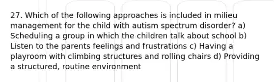 27. Which of the following approaches is included in milieu management for the child with autism spectrum disorder? a) Scheduling a group in which the children talk about school b) Listen to the parents feelings and frustrations c) Having a playroom with climbing structures and rolling chairs d) Providing a structured, routine environment