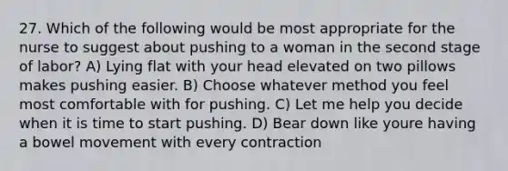 27. Which of the following would be most appropriate for the nurse to suggest about pushing to a woman in the second stage of labor? A) Lying flat with your head elevated on two pillows makes pushing easier. B) Choose whatever method you feel most comfortable with for pushing. C) Let me help you decide when it is time to start pushing. D) Bear down like youre having a bowel movement with every contraction