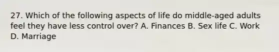 27. Which of the following aspects of life do middle-aged adults feel they have less control over? A. Finances B. Sex life C. Work D. Marriage