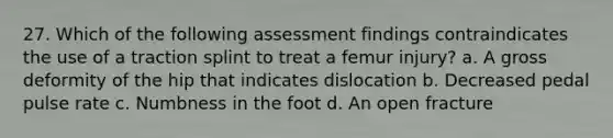 27. Which of the following assessment findings contraindicates the use of a traction splint to treat a femur injury? a. A gross deformity of the hip that indicates dislocation b. Decreased pedal pulse rate c. Numbness in the foot d. An open fracture