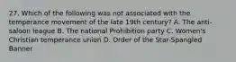 27. Which of the following was not associated with the temperance movement of the late 19th century? A. The anti-saloon league B. The national Prohibition party C. Women's Christian temperance union D. Order of the Star-Spangled Banner