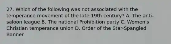 27. Which of the following was not associated with the temperance movement of the late 19th century? A. The anti-saloon league B. The national Prohibition party C. Women's Christian temperance union D. Order of the Star-Spangled Banner