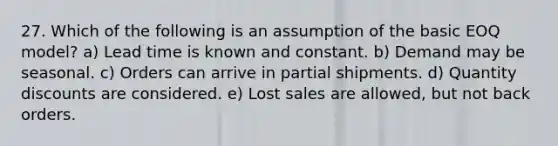 27. Which of the following is an assumption of the basic EOQ model? a) Lead time is known and constant. b) Demand may be seasonal. c) Orders can arrive in partial shipments. d) Quantity discounts are considered. e) Lost sales are allowed, but not back orders.