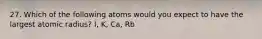 27. Which of the following atoms would you expect to have the largest atomic radius? I, K, Ca, Rb