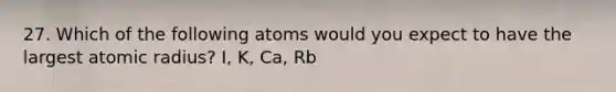 27. Which of the following atoms would you expect to have the largest atomic radius? I, K, Ca, Rb