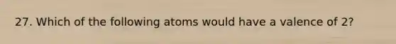 27. Which of the following atoms would have a valence of 2?