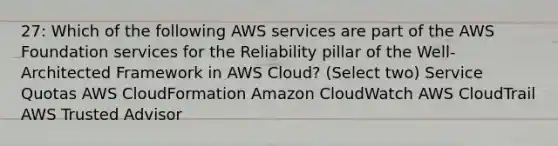 27: Which of the following AWS services are part of the AWS Foundation services for the Reliability pillar of the Well-Architected Framework in AWS Cloud? (Select two) Service Quotas AWS CloudFormation Amazon CloudWatch AWS CloudTrail AWS Trusted Advisor