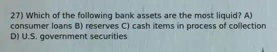 27) Which of the following bank assets are the most liquid? A) consumer loans B) reserves C) cash items in process of collection D) U.S. government securities