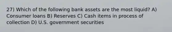 27) Which of the following bank assets are the most liquid? A) Consumer loans B) Reserves C) Cash items in process of collection D) U.S. government securities