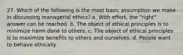 27. Which of the following is the most basic assumption we make in discussing managerial ethics? a. With effort, the "right" answer can be reached. b. The object of ethical principles is to minimize harm done to others. c. The object of ethical principles is to maximize benefits to others and ourselves. d. People want to behave ethically.