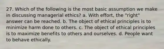 27. Which of the following is the most basic assumption we make in discussing managerial ethics? a. With effort, the "right" answer can be reached. b. The object of ethical principles is to minimize harm done to others. c. The object of ethical principles is to maximize benefits to others and ourselves. d. People want to behave ethically.