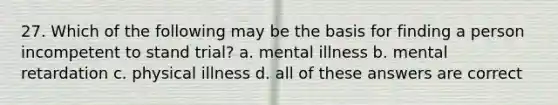 27. Which of the following may be the basis for finding a person incompetent to stand trial? a. mental illness b. mental retardation c. physical illness d. all of these answers are correct