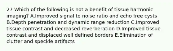 27 Which of the following is not a benefit of tissue harmonic imaging? A.Improved signal to noise ratio and echo free cysts B.Depth penetration and dynamic range reduction C.Improved tissue contrast and decreased reverberation D.Improved tissue contrast and displaced well defined borders E.Elimination of clutter and speckle artifacts