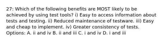 27: Which of the following benefits are MOST likely to be achieved by using test tools? i) Easy to access information about tests and testing. ii) Reduced maintenance of testware. iii) Easy and cheap to implement. iv) Greater consistency of tests. Options: A. ii and iv B. ii and iii C. i and iv D. i and iii