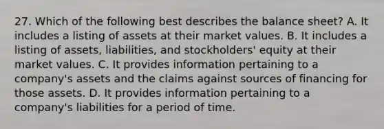 27. Which of the following best describes the balance sheet? A. It includes a listing of assets at their market values. B. It includes a listing of assets, liabilities, and stockholders' equity at their market values. C. It provides information pertaining to a company's assets and the claims against sources of financing for those assets. D. It provides information pertaining to a company's liabilities for a period of time.