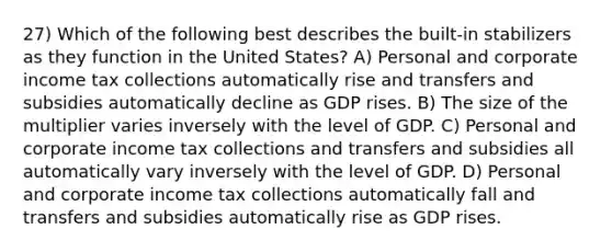 27) Which of the following best describes the built-in stabilizers as they function in the United States? A) Personal and corporate income tax collections automatically rise and transfers and subsidies automatically decline as GDP rises. B) The size of the multiplier varies inversely with the level of GDP. C) Personal and corporate income tax collections and transfers and subsidies all automatically vary inversely with the level of GDP. D) Personal and corporate income tax collections automatically fall and transfers and subsidies automatically rise as GDP rises.