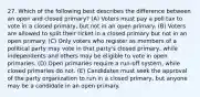 27. Which of the following best describes the difference between an open and closed primary? (A) Voters must pay a poll tax to vote in a closed primary, but not in an open primary. (B) Voters are allowed to split their ticket in a closed primary but not in an open primary. (C) Only voters who register as members of a political party may vote in that party's closed primary, while independents and others may be eligible to vote in open primaries. (D) Open primaries require a run-off system, while closed primaries do not. (E) Candidates must seek the approval of the party organization to run in a closed primary, but anyone may be a candidate in an open primary.