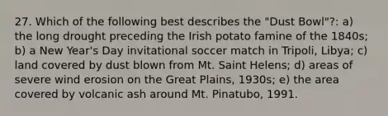 27. Which of the following best describes the "Dust Bowl"?: a) the long drought preceding the Irish potato famine of the 1840s; b) a New Year's Day invitational soccer match in Tripoli, Libya; c) land covered by dust blown from Mt. Saint Helens; d) areas of severe wind erosion on the Great Plains, 1930s; e) the area covered by volcanic ash around Mt. Pinatubo, 1991.