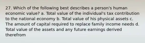 27. Which of the following best describes a person's human economic value? a. Total value of the individual's tax contribution to the national economy b. Total value of his physical assets c. The amount of capital required to replace family income needs d. Total value of the assets and any future earnings derived therefrom